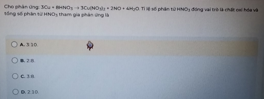 Cho phản ứng: 3Cu+8HNO_3to 3Cu(NO_3)_2+2NO+4H_2OTi lệ số phân tử HNO_3 đóng vai trò là chất oxi hóa và
tổng số phân từ HNO_3 tham gia phản ứng là
A. 3 10
B. 2:8.
C. 3 8
D 2:10.