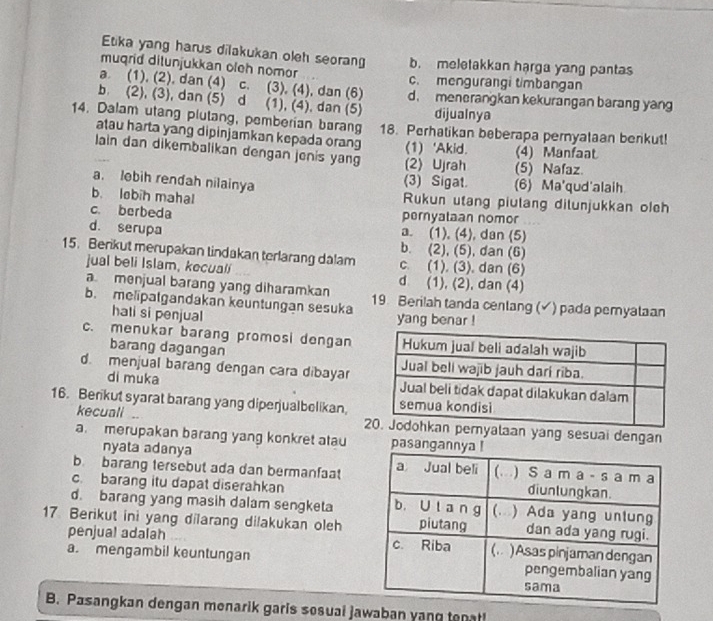 Etika yang harus dilakukan oleh seorang b. meletakkan harga yang pantas
muqrid ditunjukkan oleh nomor c. mengurangi timbangan
a. (1), (2), dan (4) c. (3), (4), dan (6) d. menerangkan kekurangan barang yan
b. (2), (3), dan (5) d (1), (4), dan (5) dijualnya
14. Dalam utang plutang, pemberian barang 18. Perhatikan beberapa pernyalaan benkut!
atau harta yang dipinjamkan kepada orang (1) 'Akid.
lain dan dikembalikan dengan jenis yang (2)Ujrah (5) Nafaz. (4) Manfaat
(3) Sigat.
a. lobih rendah nilainya (6) Ma'qud'alaih
b. lobih mahal Rukun utang piulang dilunjukkan olch
c. berbeda pernyataan nomor
d. serupa a. (1), (4), dan (5)
b. (2), (5), dan (6)
15. Berikut merupakan tindakan terlarang dalam c. (1), (3), dan (6)
jual beli Islam, kecuali d (1), (2), dan (4)
amenjual barang yang diharamkan
b. melipatgandakan keuntungan sesuka 19. Berilah tanda cenlang (✓) pada pemyataan
hati si penjual yang benar !
c. menukar barang promosi dengan
barang dagangan
d. menjual barang dengan cara dibayar
di muka 
16. Berikut syarat barang yang diperjualbelikan,
kecuali .. yalaan yang sesuai dengan
a. merupakan barang yang konkret atau pasangan
nyata adanya
b. barang tersebut ada dan bermanfaat
c. barang itu dapat diserahkan
d. barang yang masih dalam sengketa
17 Berikut ini yang dilarang dilakukan oleh
penjual adalah 
a. mengambil keuntungan
B. Pasangkan dengan menarik garis sosuai jawaban yang tenat!