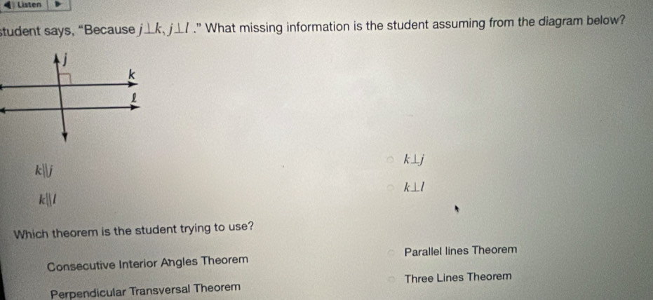 Listen
student says, “Because j⊥ k, j⊥ l." What missing information is the student assuming from the diagram below?
k⊥ j
kj
k⊥ l
k||
Which theorem is the student trying to use?
Consecutive Interior Angles Theorem Parallel lines Theorem
Three Lines Theorem
Perpendicular Transversal Theorem