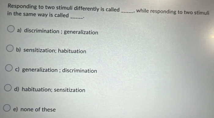 Responding to two stimuli differently is called _, while responding to two stimuli
in the same way is called _.
a) discrimination ; generalization
b) sensitization; habituation
c) generalization ; discrimination
d) habituation; sensitization
e) none of these