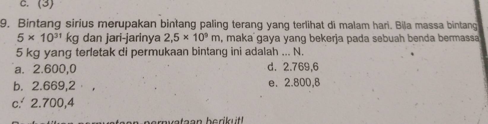 C. (3)
9. Bintang sirius merupakan bintang paling terang yang terlihat di malam hari. Bila massa bintang
5* 10^(31)kg dan jari-jarinya 2,5* 10^9m , maka gaya yang bekerja pada sebuah benda bermassa
5 kg yang terletak di permukaan bintang ini adalah ... N.
a. 2.600,0 d. 2.769,6
b. 2.669,2
e. 2.800,8
c.' 2.700,4