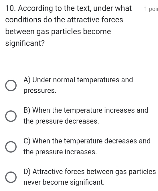 According to the text, under what 1 poi
conditions do the attractive forces
between gas particles become
significant?
A) Under normal temperatures and
pressures.
B) When the temperature increases and
the pressure decreases.
C) When the temperature decreases and
the pressure increases.
D) Attractive forces between gas particles
never become significant.