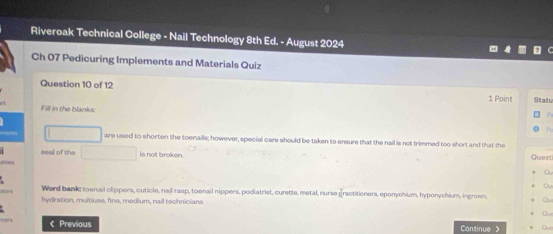 Riveroak Technical College - Nail Technology 8th Ed. - August 2024 
Ch 07 Pedicuring Implements and Materials Quiz 
Question 10 of 12 Statu 
1 Point 
Fill in the blanks: 
Fo 
□ are used to shorten the toenails; however, special care should be taken to ensure that the nail is not trimmed too short and that the 
seal of the □ is not broken. Guest 
a 
Werd bankc toenail clippers, cuticle, nail rasp, toenail nippers, podiatrist, curette, metal, nurse practitioners, eponychium, hyponychium, ingrown, Qu 
hydration, multiuse, fine, medium, nail teohnicians 
D 
< Previous Continue > Ch