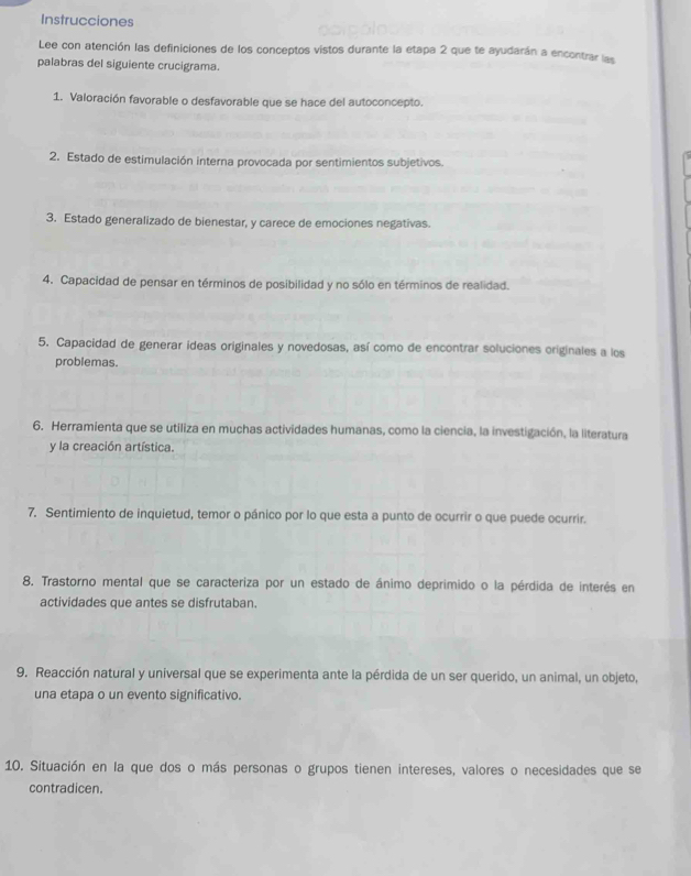 Instrucciones 
Lee con atención las definiciones de los conceptos vistos durante la etapa 2 que te ayudarán a encontrar las 
palabras del siguiente crucigrama. 
1. Valoración favorable o desfavorable que se hace del autoconcepto. 
2. Estado de estimulación interna provocada por sentimientos subjetivos. 
3. Estado generalizado de bienestar, y carece de emociones negativas. 
4. Capacidad de pensar en términos de posibilidad y no sólo en términos de realidad. 
5. Capacidad de generar ideas originales y novedosas, así como de encontrar soluciones originales a los 
problemas. 
6. Herramienta que se utiliza en muchas actividades humanas, como la ciencia, la investigación, la literatura 
y la creación artística. 
7. Sentimiento de inquietud, temor o pánico por lo que esta a punto de ocurrir o que puede ocurrir. 
8. Trastorno mental que se caracteriza por un estado de ánimo deprimido o la pérdida de interés en 
actividades que antes se disfrutaban. 
9. Reacción natural y universal que se experimenta ante la pérdida de un ser querido, un animal, un objeto, 
una etapa o un evento significativo. 
10. Situación en la que dos o más personas o grupos tienen intereses, valores o necesidades que se 
contradicen.