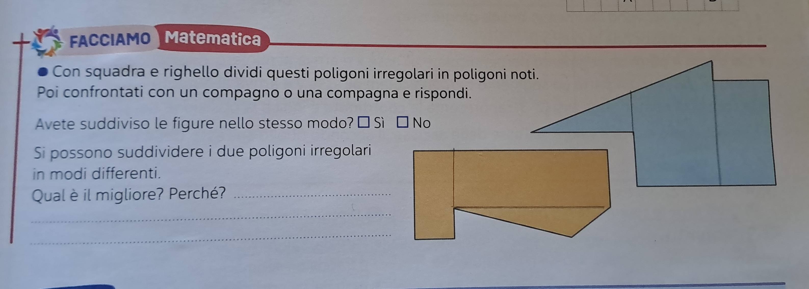 FACCIAMO Matematica 
Con squadra e righello dividi questi poligoni irregolari in poligoni noti. 
Poi confrontati con un compagno o una compagna e rispondi. 
Avete suddiviso le figure nello stesso modo? É Sì £ 
Si possono suddividere i due poligoni irregolari 
in modi differenti. 
Qual è il migliore? Perché?_ 
_ 
_