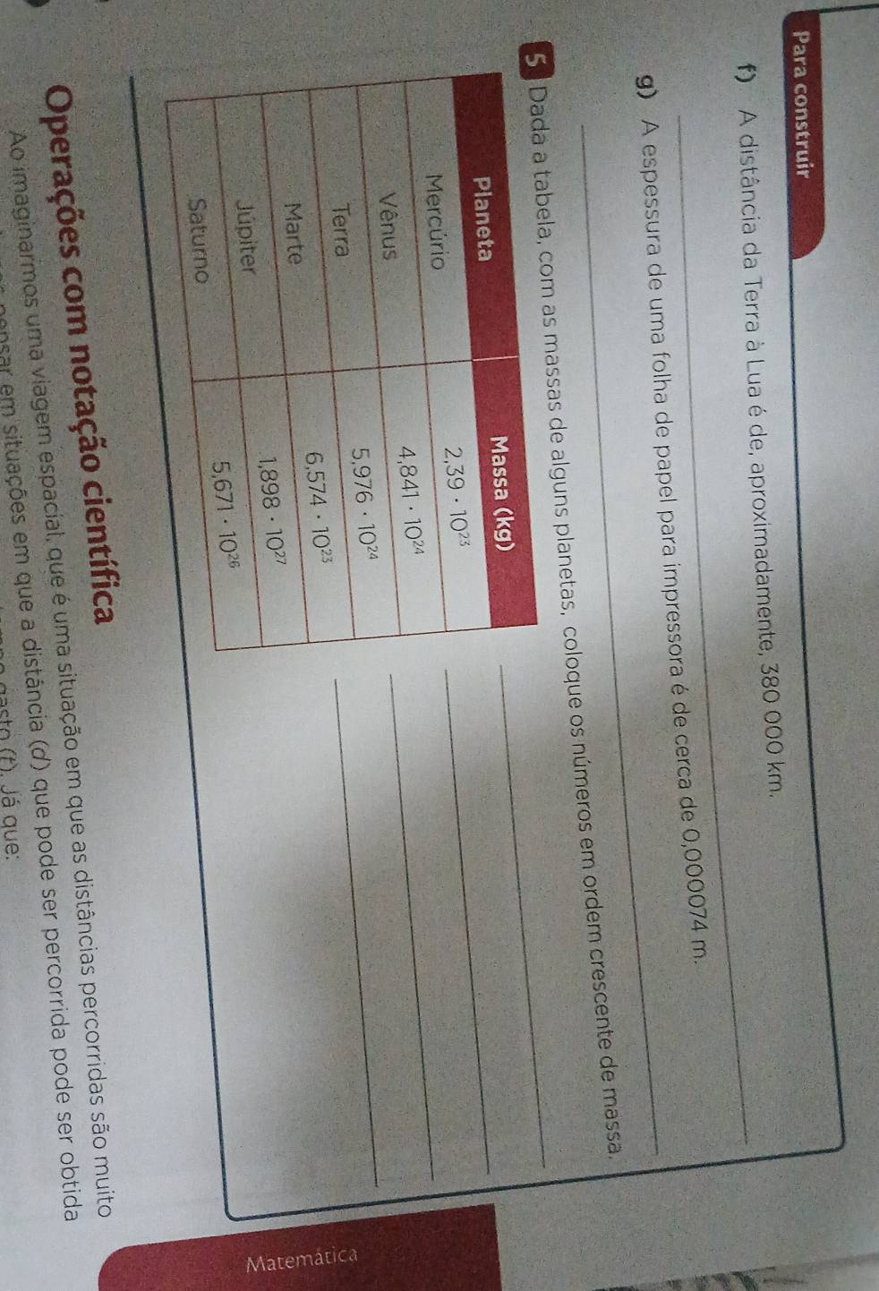 Para construir
_
f) A distância da Terra à Lua é de, aproximadamente, 380 000 km.
_
g) A espessura de uma folha de papel para impressora é de cerca de 0,000074 m.
ssas de alguns planetas, coloque os números em ordem crescente de massa.
_
_
_
E
Operações com notação científica
Ao imaginarmos uma viagem espacial, que é uma situação em que as distâncias percorridas são muito
ensar em situações em que a distância (d) que pode ser percorrida pode ser obtida
gasto (t) lá que: