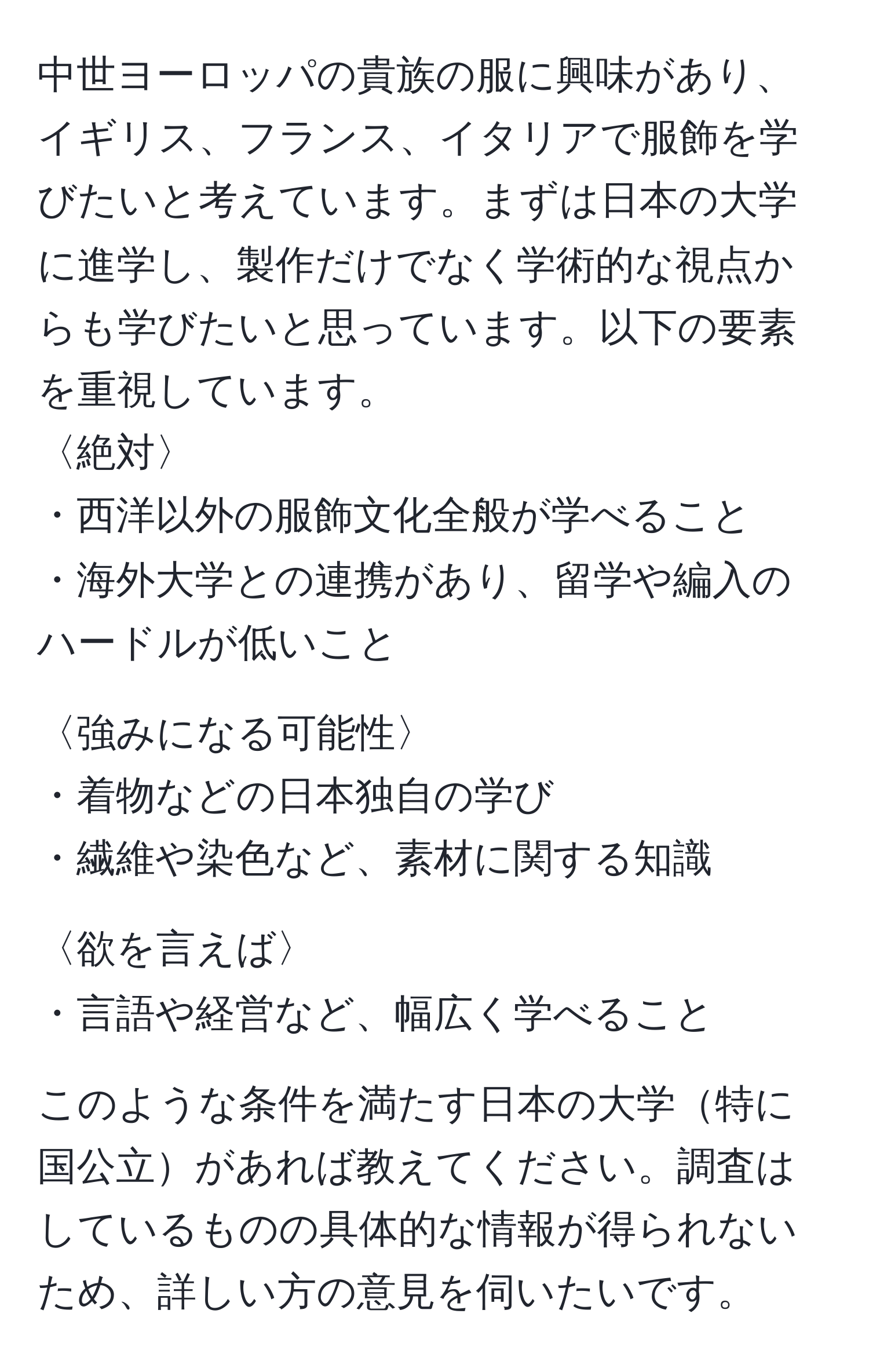 中世ヨーロッパの貴族の服に興味があり、イギリス、フランス、イタリアで服飾を学びたいと考えています。まずは日本の大学に進学し、製作だけでなく学術的な視点からも学びたいと思っています。以下の要素を重視しています。  
〈絶対〉  
・西洋以外の服飾文化全般が学べること  
・海外大学との連携があり、留学や編入のハードルが低いこと  

〈強みになる可能性〉  
・着物などの日本独自の学び  
・繊維や染色など、素材に関する知識  

〈欲を言えば〉  
・言語や経営など、幅広く学べること  

このような条件を満たす日本の大学特に国公立があれば教えてください。調査はしているものの具体的な情報が得られないため、詳しい方の意見を伺いたいです。