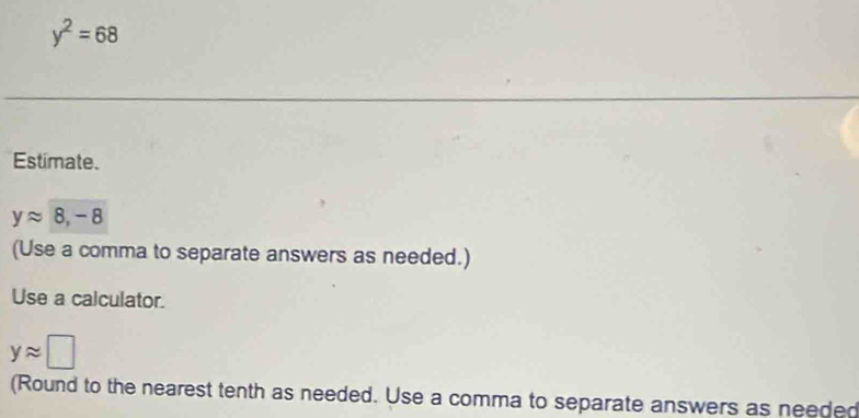 y^2=68
Estimate.
yapprox 8, -8
(Use a comma to separate answers as needed.) 
Use a calculator.
yapprox □
(Round to the nearest tenth as needed. Use a comma to separate answers as needed