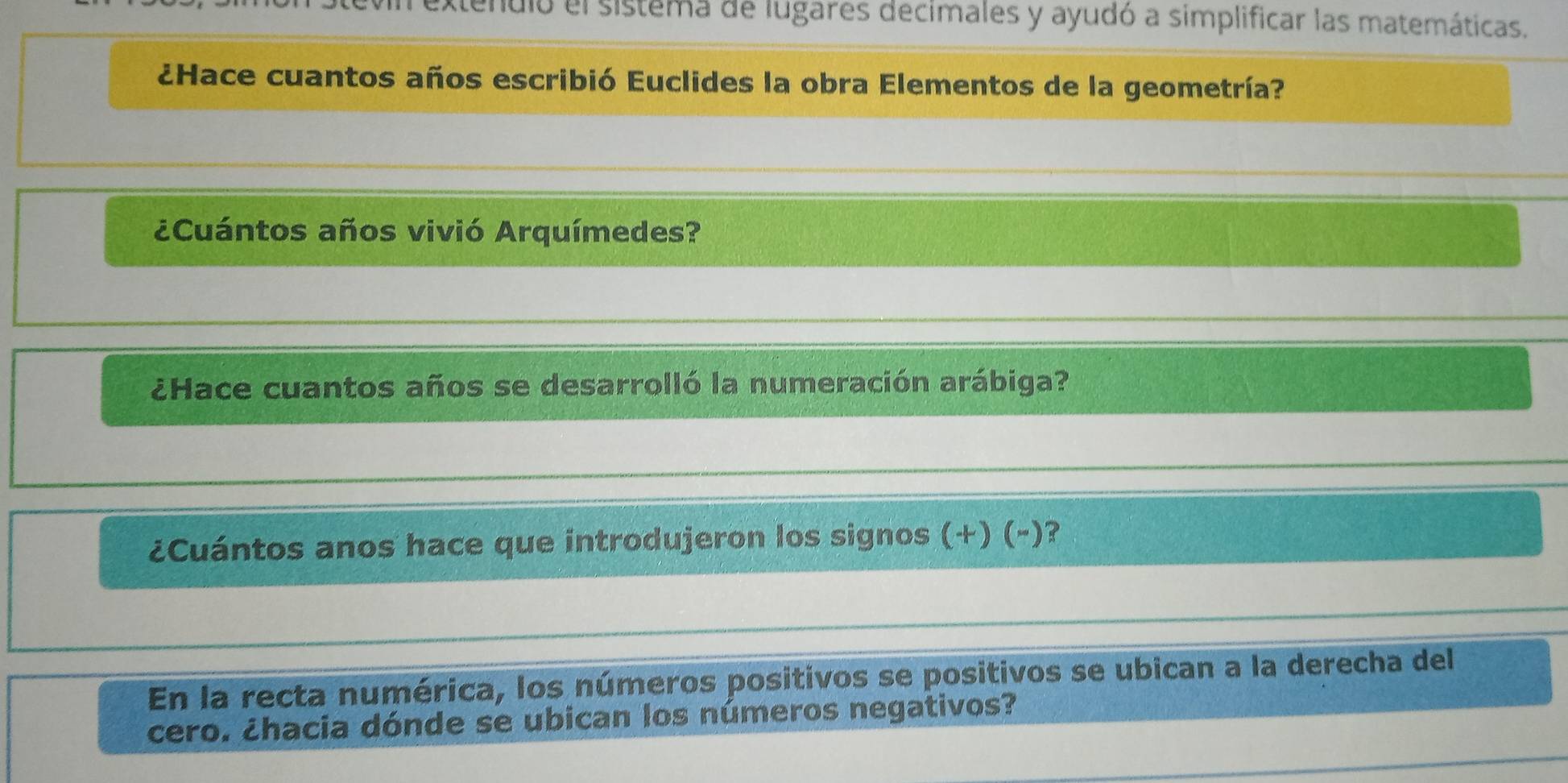 nulo el sistema de lugares decimales y ayudó a simplificar las matemáticas. 
¿Hace cuantos años escribió Euclides la obra Elementos de la geometría? 
¿Cuántos años vivió Arquímedes? 
¿Hace cuantos años se desarrolló la numeración arábiga? 
¿Cuántos anos hace que introdujeron los signos (+) (-)? 
En la recta numérica, los números positivos se positivos se ubican a la derecha del 
cero. ¿hacia dónde se ubican los números negativos?