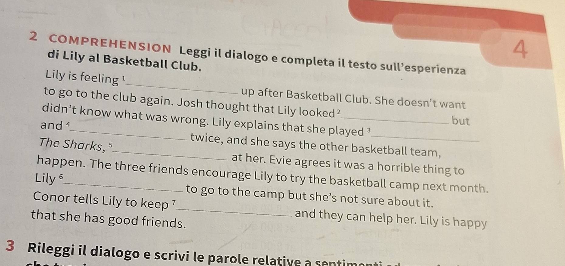 4 
2 COMPREHENSION Leggi il dialogo e completa il testo sull’esperienza 
di Lily al Basketball Club. 
_ 
Lily is feeling ¹ 
up after Basketball Club. She doesn’t want 
to go to the club again. Josh thought that Lily looked² 
didn’t know what was wrong. Lily explains that she played ³ 
and ª 
but 
twice, and she says the other basketball team, 
The Sharks, ⁵_ at her. Evie agrees it was a horrible thing to 
happen. The three friends encourage Lily to try the basketball camp next month. 
Lily_ to go to the camp but she’s not sure about it. 
Conor tells Lily to keep 7 _ and they can help her. Lily is happy 
that she has good friends. 
3 Rileggi il dialogo e scrivi le parole relative a sentimo