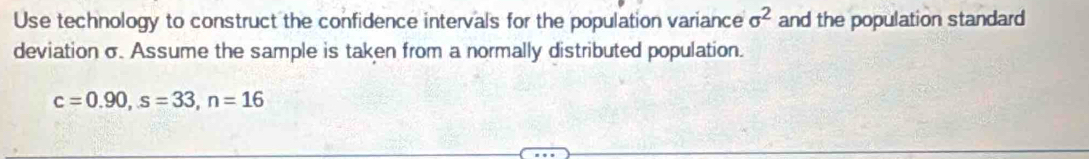 Use technology to construct the confidence intervals for the population variance sigma^2 and the population standard 
deviation σ. Assume the sample is taken from a normally distributed population.
c=0.90, s=33, n=16