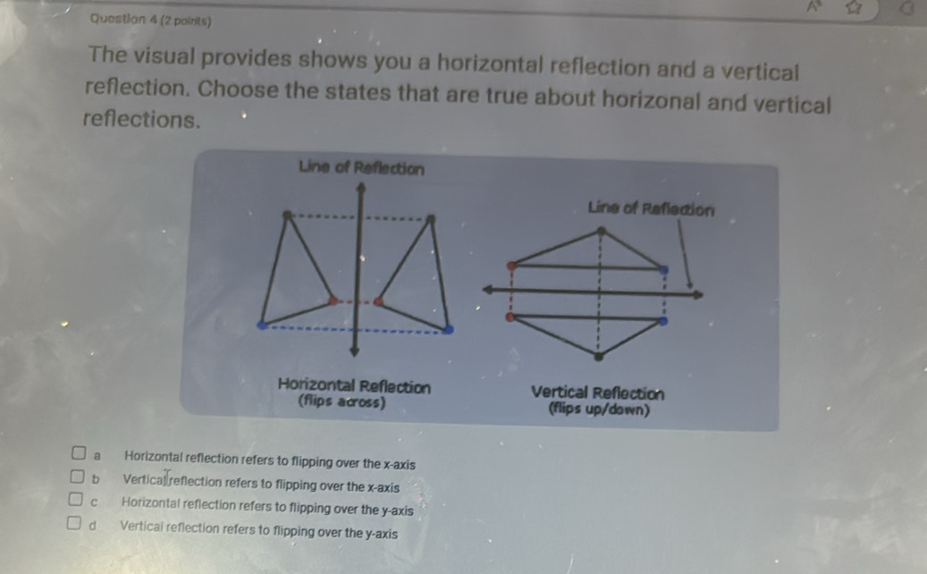 The visual provides shows you a horizontal reflection and a vertical
reflection. Choose the states that are true about horizonal and vertical
reflections.
Line of Reflection
Line of Reflection
Horizontal Reflection Vertical Reflection
(flips across) (flips up/down)
a Horizontal reflection refers to flipping over the x-axis
b Vertical reflection refers to flipping over the x-axis
c Horizontal reflection refers to flipping over the y-axis
。 Vertical reflection refers to flipping over the y-axis