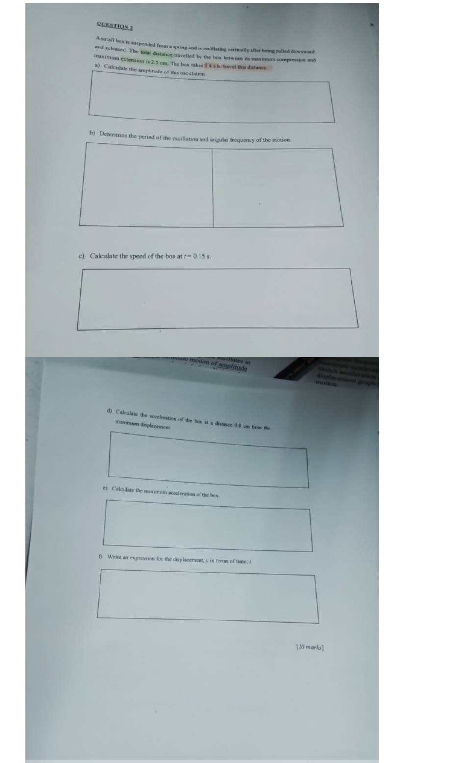 A small box is suspended from a spring and is oscillating vertically after being pulled downward 
and released. The total distance travelled by the box between its maximum compression and 
maximum extension is 2.5 cm. The box takes 0.4 s to travel this distance. 
a) Calculate the amplitude of this oscillation 
b) Determine the period 
c) Calculate the speed of the box at 
ie motion of amplitude 
displacenent graph 
d) Calculate the acceleration of the box at a distance 0.8 cm from the 
maximum displacement 
e) Calculate the maximum acceleration of the box 
f) Write an expression for the displacement, y in terms of time, r
[10 marks]