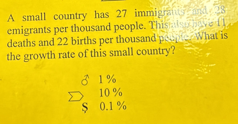 A small country has 27 immigrants and 28
emigrants per thousand people. This also have 11
deaths and 22 births per thousand people. What is
the growth rate of this small country?
1 %
10%
S 0.1 %