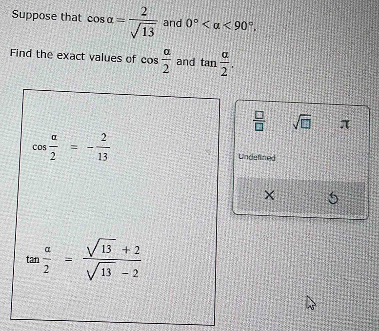 Suppose that cos alpha = 2/sqrt(13)  and 0° <90°. 
Find the exact values of cos  alpha /2  and tan  alpha /2 .
 □ /□   sqrt(□ ) π
cos  alpha /2 =- 2/13 
Undefined
tan  alpha /2 = (sqrt(13)+2)/sqrt(13)-2 