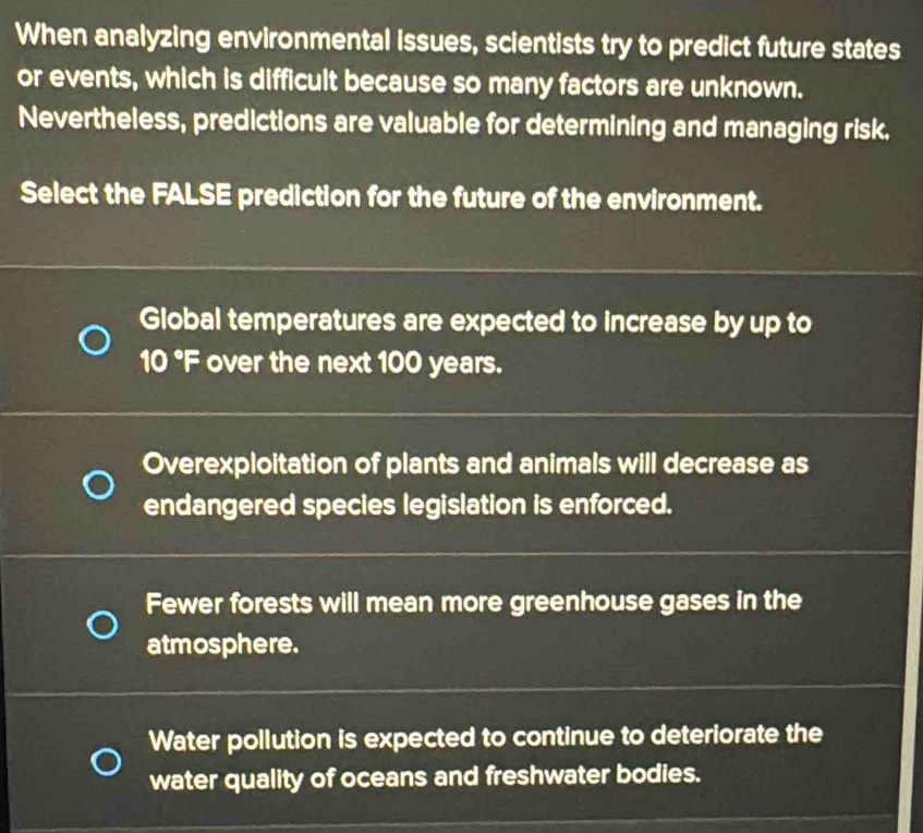 When analyzing environmental issues, scientists try to predict future states
or events, which is difficult because so many factors are unknown.
Nevertheless, predictions are valuable for determining and managing risk.
Select the FALSE prediction for the future of the environment.
Global temperatures are expected to increase by up to
10°F over the next 100 years.
Overexploitation of plants and animals will decrease as
endangered species legislation is enforced.
Fewer forests will mean more greenhouse gases in the
atmosphere.
Water pollution is expected to continue to deteriorate the
water quality of oceans and freshwater bodies.