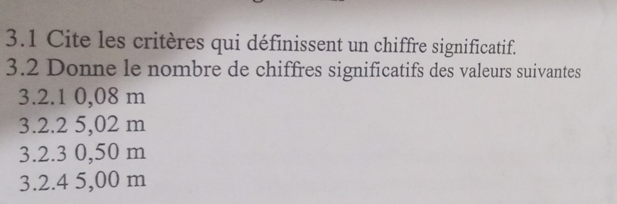 3.1 Cite les critères qui définissent un chiffre significatif. 
3.2 Donne le nombre de chiffres significatifs des valeurs suivantes 
3. 2.1 0,08 m
3. 2.2 5,02 m
3. 2.3 0,50 m
3. 2.4 5,00 m