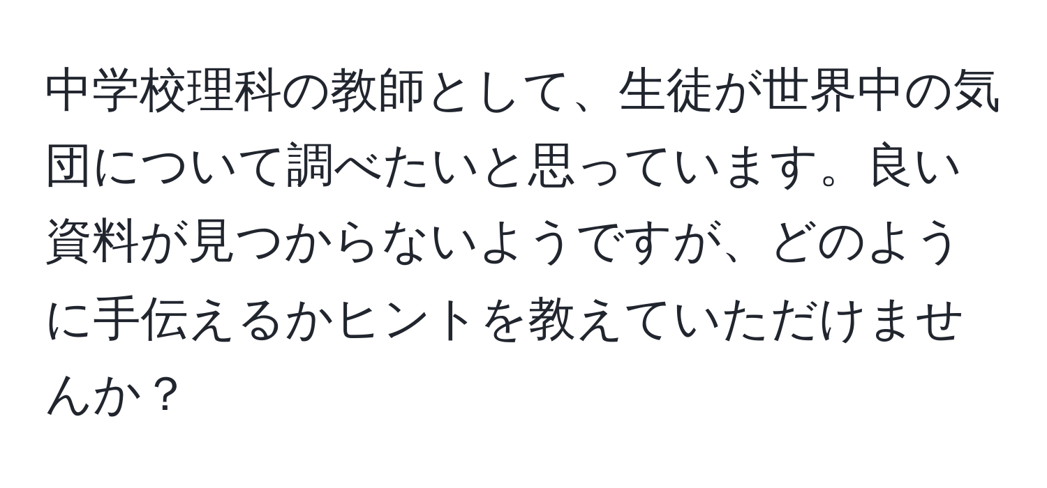 中学校理科の教師として、生徒が世界中の気団について調べたいと思っています。良い資料が見つからないようですが、どのように手伝えるかヒントを教えていただけませんか？