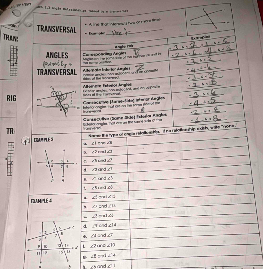 TC1 2014-2019
deo 2.2 Angle Relationships formed by a transversal
A line that intersects two or more lines.
m
ain ! TRANSVERSAL_
Example:
TRAN: Examples
_
6< _
_
Angle Pair
_
_  6
ANGLES Corresponding Angles
Angles on the same side of the tronsversal and in_
the same position.
_
6 _
Alternate Interior Angles
TRANSVERSAL Interlor angles, non-adjacent, and on opposite
_
_
sides of the transversal.
_<
<tex>6 _
Alternate Exterior Angles
varepsilon _
1 2 · 1 Exterior angles, non-adjacent, and on opposite _<
_
RIG sides of the transversal.
< _ 6 _
4 ③
_
_ ∠ j
6 Consecutive (Same-Side) Interior Angles
B m Interior angles that are on the same side of the
transversal. 6 _
_
Consecutive (Same-Side) Exterior Angles
_
Exterior angles that are on the same side of the
_
TR transversal.
Name the type of angle relationship. If no relationship exists, write “none.”
EXAMPLE 3
a. ∠ 1 and ∠ 8
b. ∠ 2 and ∠ 3
1 2 3 4 C. ∠ 5 and ∠ 7
5 6 7 8 r
d. ∠ 2 and ∠ 7
p q e. ∠ 1 and ∠ 3
f. ∠ 5 and ∠ 8
a. ∠ 5 and ∠ 13
EXAMPLE 4
b. ∠ 7 and ∠ 14
c. ∠ 3 and ∠ 6
5 6 C d. ∠ 9 and ∠ 14
1 2 8
7 and ∠ 7
3 4
e. ∠ 4
9 10 13 14 d f. ∠ 2 and ∠ 10
11 12 15 16
g. ∠ 8 and ∠ 14
a and ∠ 11
b h. ∠ 6