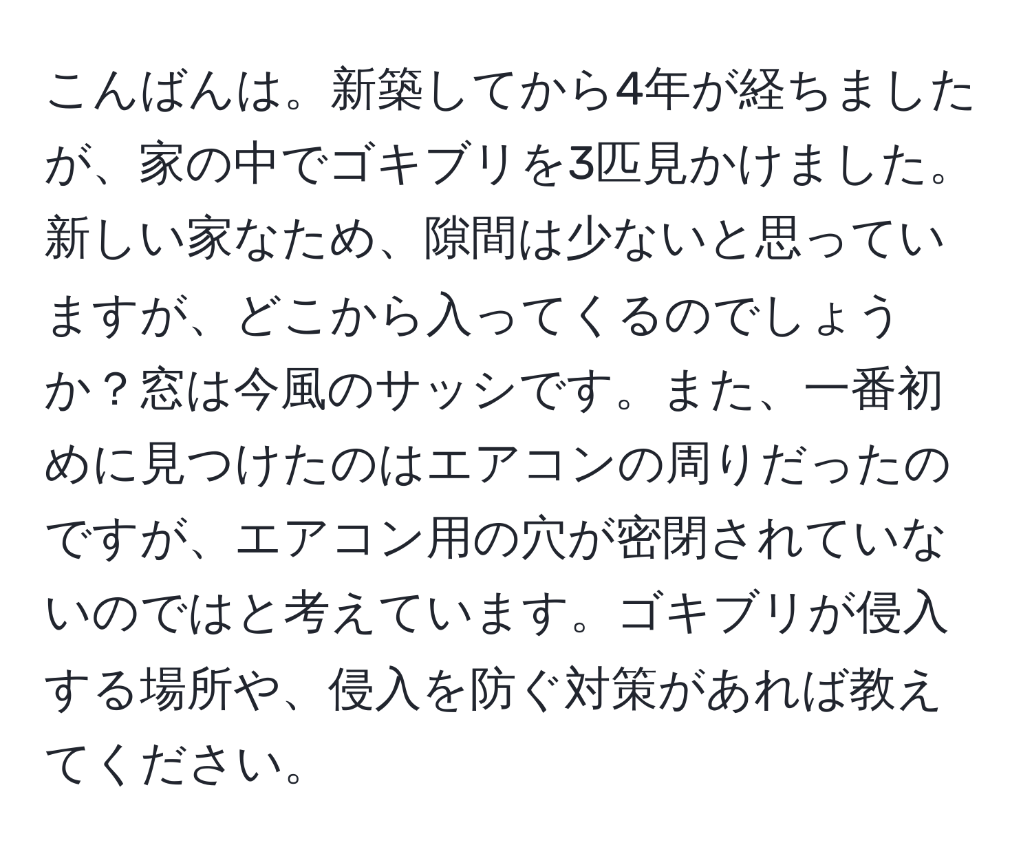 こんばんは。新築してから4年が経ちましたが、家の中でゴキブリを3匹見かけました。新しい家なため、隙間は少ないと思っていますが、どこから入ってくるのでしょうか？窓は今風のサッシです。また、一番初めに見つけたのはエアコンの周りだったのですが、エアコン用の穴が密閉されていないのではと考えています。ゴキブリが侵入する場所や、侵入を防ぐ対策があれば教えてください。