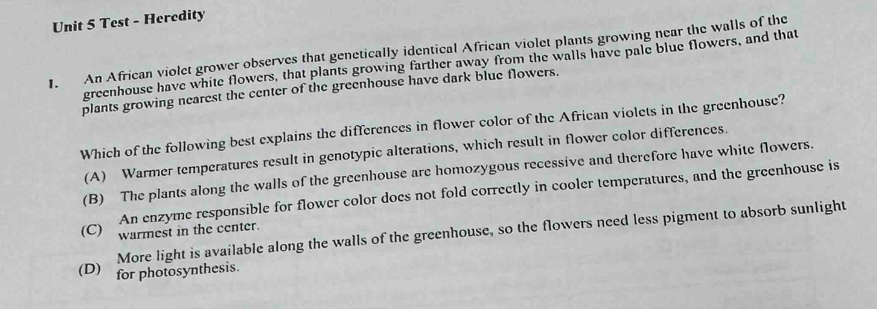 Test - Heredity
1. An African violet grower observes that genetically identical African violet plants growing near the walls of the
greenhouse have white flowers, that plants growing farther away from the walls have pale blue flowers, and that
plants growing nearest the center of the greenhouse have dark blue flowers.
Which of the following best explains the differences in flower color of the African violets in the greenhouse?
(A) Warmer temperatures result in genotypic alterations, which result in flower color differences.
(B) The plants along the walls of the greenhouse are homozygous recessive and therefore have white flowers.
An enzyme responsible for flower color does not fold correctly in cooler temperatures, and the greenhouse is
(C) warmest in the center.
More light is available along the walls of the greenhouse, so the flowers need less pigment to absorb sunlight
(D) for photosynthesis.