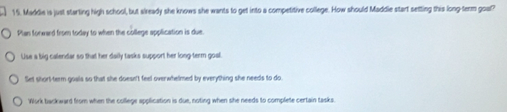 Maddie is just starting high school, but already she knows she wants to get into a competitive college. How should Maddie start setting this long-term goal?
Plan forward from today to when the college application is due.
Use a big calendar so that her daily tasks support her long-term goal.
Set short-term goals so that she doesn't feel overwhelmed by everything she needs to do.
Work backward from when the college application is due, noting when she needs to complete certain tasks.