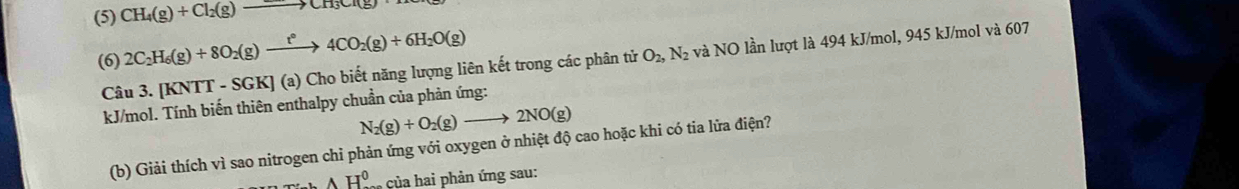 (5) CH_4(g)+Cl_2(g)to CH_3Cr(g)
(6) 2C_2H_6(g)+8O_2(g)xrightarrow t°4CO_2(g)+6H_2O(g)
Câu : 3.[KNTT-SGK](a (a) Cho biết năng lượng liên kết trong các phân tử O_2,N_2 và NO lần lượt là 494 kJ/mol, 945 kJ/mol và 607
kJ/mol. Tính biến thiên enthalpy chuần của phản ứng:
N_2(g)+O_2(g)to 2NO(g)
(b) Giải thích vì sao nitrogen chỉ phản ứng với oxygen ở nhiệt độ cao hoặc khi có tia lửa điện?
AH^0 của hai phản ứng sau: