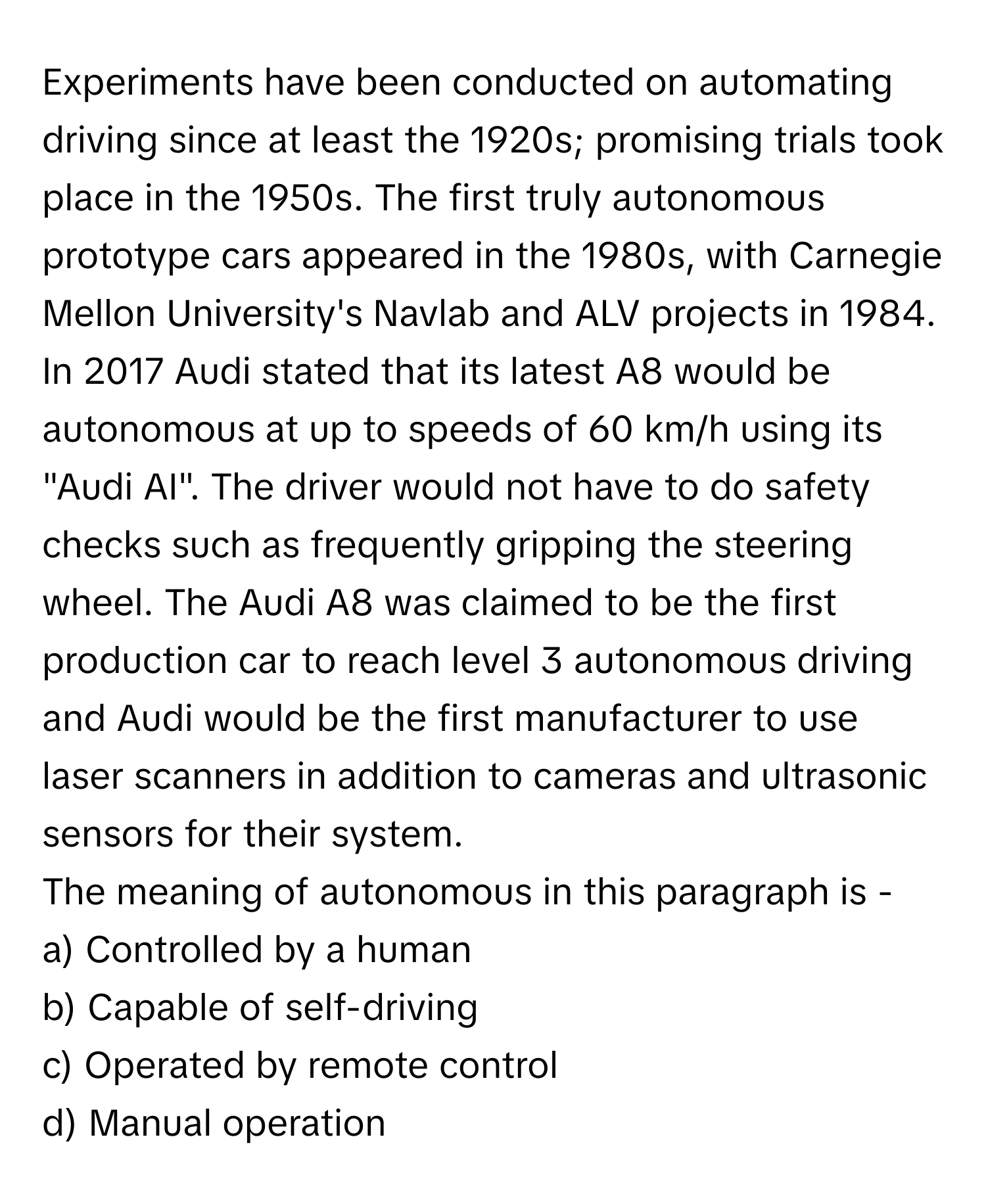 Experiments have been conducted on automating driving since at least the 1920s; promising trials took place in the 1950s. The first truly autonomous prototype cars appeared in the 1980s, with Carnegie Mellon University's Navlab and ALV projects in 1984. In 2017 Audi stated that its latest A8 would be autonomous at up to speeds of 60 km/h using its "Audi AI". The driver would not have to do safety checks such as frequently gripping the steering wheel. The Audi A8 was claimed to be the first production car to reach level 3 autonomous driving and Audi would be the first manufacturer to use laser scanners in addition to cameras and ultrasonic sensors for their system.

The meaning of autonomous in this paragraph is -
a) Controlled by a human
b) Capable of self-driving
c) Operated by remote control
d) Manual operation