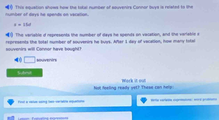 This equation shows how the total number of souvenirs Connor buys is related to the 
number of days he spends on vacation.
s=15d
) The variable d represents the number of days he spends on vacation, and the variable s 
represents the total number of souvenirs he buys. After 1 day of vacation, how many total 
souvenirs will Connor have bought? 
0 I souvenirs 
Submit 
Work it out 
Not feeling ready yet? These can help: 
Find a value using two-variable equations Wrtte varlable expressions: word problsms 
atuatina exprest