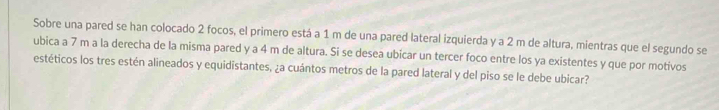 Sobre una pared se han colocado 2 focos, el primero está a 1 m de una pared lateral izquierda y a 2 m de altura, mientras que el segundo se 
ubica a 7 m a la derecha de la misma pared y a 4 m de altura. Si se desea ubicar un tercer foco entre los ya existentes y que por motivos 
estéticos los tres estén alineados y equidistantes, ¿a cuántos metros de la pared lateral y del piso se le debe ubicar?