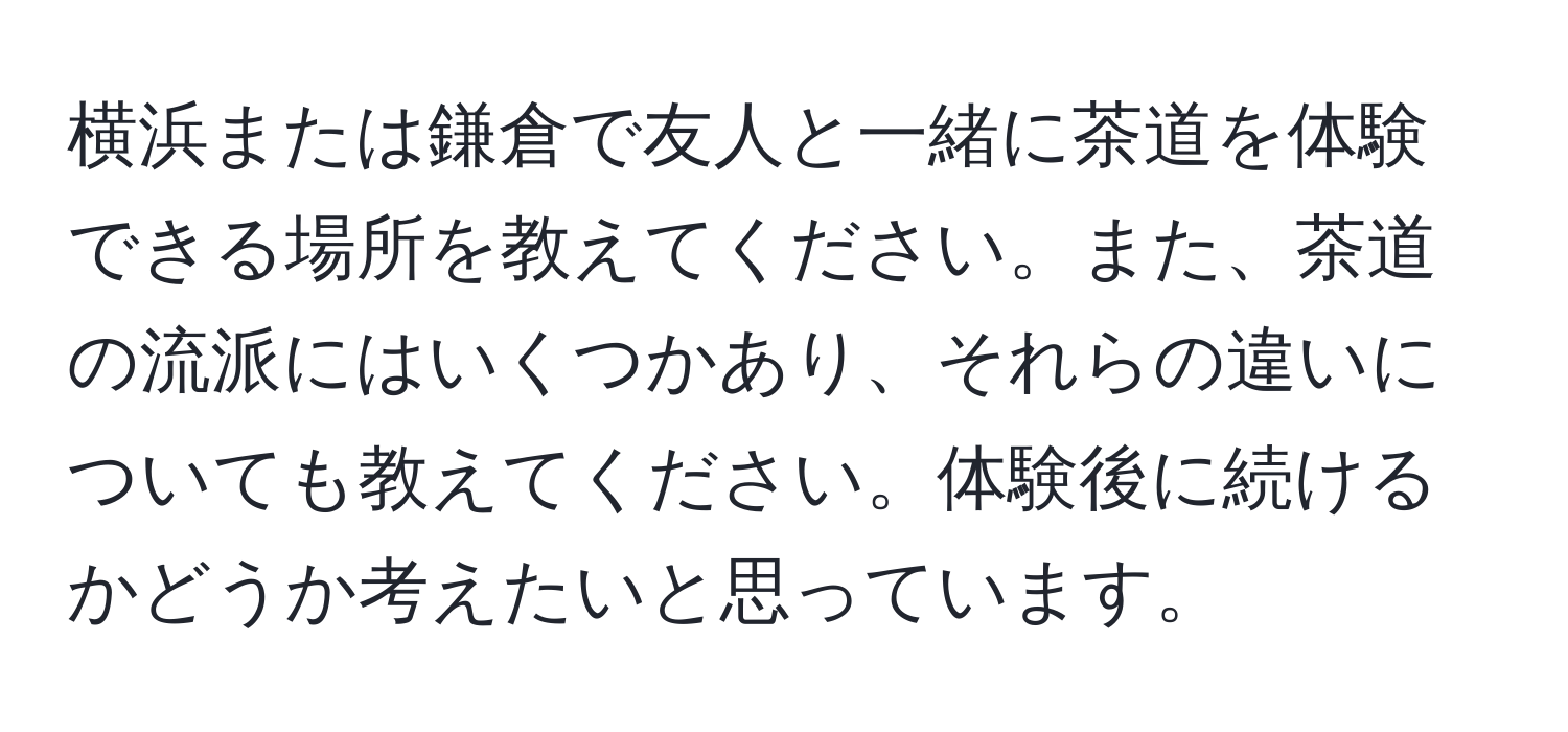 横浜または鎌倉で友人と一緒に茶道を体験できる場所を教えてください。また、茶道の流派にはいくつかあり、それらの違いについても教えてください。体験後に続けるかどうか考えたいと思っています。