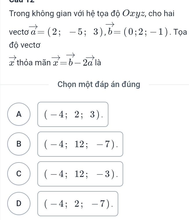 Trong không gian với hệ tọa độ Oxyz, cho hai
vecto vector a=(2;-5;3), vector b=(0;2;-1). Tọa
độ vectơ
vector x thỏa mãn vector x=vector b-2vector ala
Chọn một đáp án đúng
A (-4;2;3).
B (-4;12;-7).
C (-4;12;-3).
D (-4;2;-7).