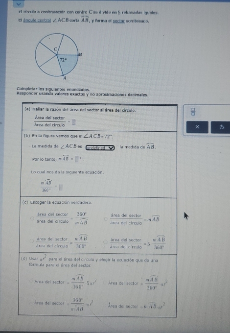 El círcullo a continuación con centro C se divide en 5 rebanadas iguales.
* ánqulo central ∠ ACB corta widehat AB , y forma el sector sombreado.
Completar los siquientes enunciados.
Responder usando valores exactos y no aproximaciones decimales.
 □ /□  