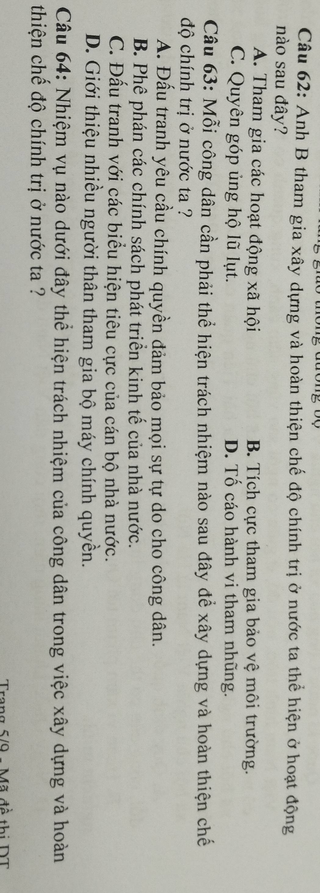Anh B tham gia xây dựng và hoàn thiện chế độ chính trị ở nước ta thể hiện ở hoạt động
nào sau đây?
A. Tham gia các hoạt động xã hội B. Tích cực tham gia bảo vệ môi trường.
C. Quyên góp ủng hộ lũ lụt. D. Tố cáo hành vi tham nhũng.
Câu 63: Mỗi công dân cần phải thể hiện trách nhiệm nào sau đây để xây dựng và hoàn thiện chế
độ chính trị ở nước ta ?
A. Đấu tranh yêu cầu chính quyền đảm bảo mọi sự tự do cho công dân.
B. Phê phán các chính sách phát triển kinh tế của nhà nước.
C. Đấu tranh với các biểu hiện tiêu cực của cán bộ nhà nước.
D. Giới thiệu nhiều người thân tham gia bộ máy chính quyền.
Câu 64: Nhiệm vụ nào dưới đây thể hiện trách nhiệm của công dân trong việc xây dựng và hoàn
thiện chế độ chính trị ở nước ta ?
Trang 5/9 - Mã đề thị DT