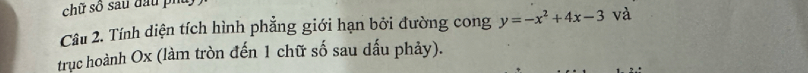 chữ số sau đầu phủ 
Câu 2. Tính diện tích hình phẳng giới hạn bởi đường cong y=-x^2+4x-3 và 
trục hoành Ox (làm tròn đến 1 chữ số sau dấu phảy).