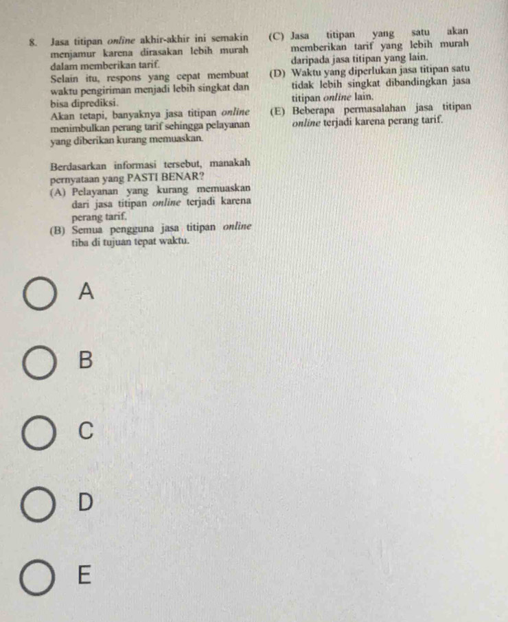 Jasa titipan online akhir-akhir ini semakin (C) Jasa titipan yang satu akan
menjamur karena dirasakan lebih murah memberikan tarif yang lebih murah
dalam memberikan tarif. daripada jasa titipan yang lain.
Selain itu, respons yang cepat membuat (D) Waktu yang diperlukan jasa titipan satu
waktu pengiriman menjadi lebih singkat dan tidak lebih singkat dibandingkan jasa
bisa diprediksi. titipan online lain.
Akan tetapi, banyaknya jasa titipan online (E) Beberapa permasalahan jasa titipan
menimbulkan perang tarif sehingga pelayanan online terjadi karena perang tarif.
yang diberikan kurang memuaskan.
Berdasarkan informasi tersebut, manakah
pernyataan yang PASTI BENAR?
(A) Pelayanan yang kurang memuaskan
dari jasa titipan online terjadi karena
perang tarif.
(B) Semua pengguna jasa titipan online
tiba di tujuan tepat waktu.
A
B
C
D
E