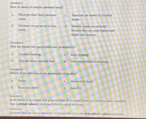 How do atoms of metallic elements bond?
a. Electrons float freely between c. Electrons are shared in covalent
atoms bonds
b. Electrons are given up in ionic d. Metallic atoms do not bond
bonds because they are solid objects and
highly non-reactive
Question 2
Why are metals very good conductors of electricity?
a. Covalent bonding c. Ionic bonding
b. They are shiny and very hard d. Delocalized valence electrons
Question 3
Which of the following is not an example of an alloy?
a. Penny c. Automobile frame
b. Brass door knob d. Iron (Fe)
Question 4
In the electron sea model, it is proposed that all the metal atoms in a metallic solid contribute
their (orbital/ valence) electrons to form a sea of electrons
Question 5
Electrons that are free to move in a metal are referred to as (delocalized/ valence)electrons.