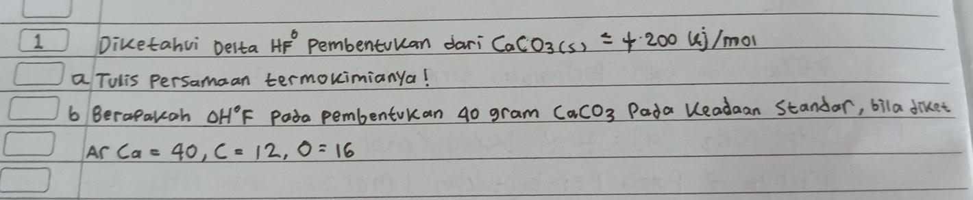 Diketahui Desta HF^0 Pembentuuan dari CaCO_3(s)=+200 ui/mol 
a Tulis persamaan termouimianya! 
6 Berapakcoh OH°F pasa pembentokan g0 gram CaCO_3 Pada leadaan Standar, bila diket 
Ar Ca=40, C=12, O=16