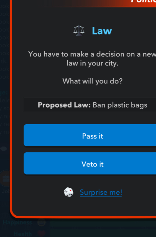 0 
0 
0 
Law
10
a 
You have to make a decision on a new 
law in your city. 
0 
What will you do? 
Proposed Law: Ban plastic bags 
Pass it 
Veto it 
Jo 
Surprise me! 
Happiness 
Health