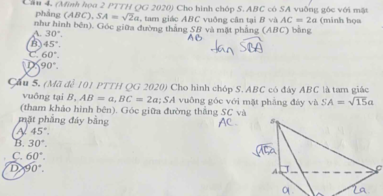 Cầu 4. (Minh họa 2 PTTH QG 2020) Cho hình chóp S. ABC có SA vuỡng góc với mặt
phẳng (ABC), SA=sqrt(2)a , tam giác ABC vuông cân tại B và AC=2a (minh họa
như hình bên). Góc giữa đường thắng SB và mặt phẳng (ABC) bằng
A. 30°.
B 45°.
C. 60°.
D 90°. 
Cầu 5. (Mã đề 101 PTTH QG 2020) Cho hình chóp S. ABC có đáy ABC là tam giác
vuông tại B, AB=a, BC=2a; SA vuông góc với mặt phẳng đáy và SA=sqrt(15)a
(tham khảo hình bên). Góc giữa đường thẳng SC và
mặt phẳng đáy bằng
A 45°.
B. 30°.
C. 60°.
D 90°.