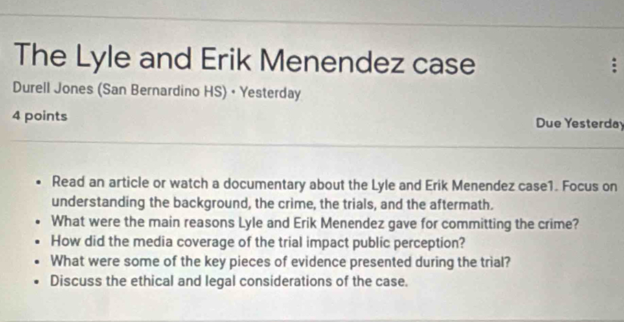 The Lyle and Erik Menendez case 
; 
Durell Jones (San Bernardino HS) • Yesterday 
4 points Due Yesterday 
Read an article or watch a documentary about the Lyle and Erik Menendez case1. Focus on 
understanding the background, the crime, the trials, and the aftermath. 
What were the main reasons Lyle and Erik Menendez gave for committing the crime? 
How did the media coverage of the trial impact public perception? 
What were some of the key pieces of evidence presented during the trial? 
Discuss the ethical and legal considerations of the case.