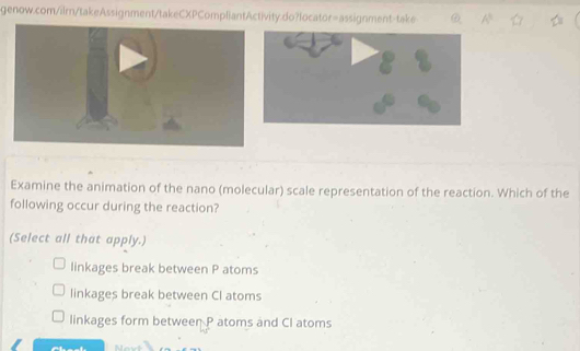 A^5 ☆
Examine the animation of the nano (molecular) scale representation of the reaction. Which of the
following occur during the reaction?
(Select all that apply.)
linkages break between P atoms
linkages break between CI atoms
linkages form between P atoms and CI atoms