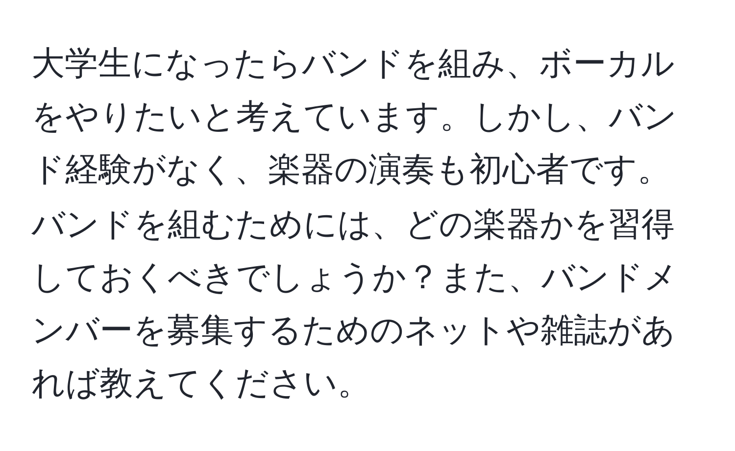 大学生になったらバンドを組み、ボーカルをやりたいと考えています。しかし、バンド経験がなく、楽器の演奏も初心者です。バンドを組むためには、どの楽器かを習得しておくべきでしょうか？また、バンドメンバーを募集するためのネットや雑誌があれば教えてください。