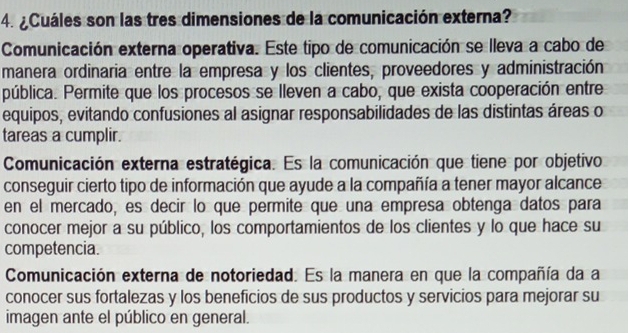 ¿Cuáles son las tres dimensiones de la comunicación externa?
Comunicación externa operativa. Este tipo de comunicación se lleva a cabo de
manera ordinaria entre la empresa y los clientes, proveedores y administración
pública. Permite que los procesos se lleven a cabo, que exista cooperación entre
equipos, evitando confusiones al asignar responsabilidades de las distintas áreas o
tareas a cumplir.
Comunicación externa estratégica. Es la comunicación que tiene por objetivo
conseguir cierto tipo de información que ayude a la compañía a tener mayor alcance
en el mercado, es decir lo que permite que una empresa obtenga datos para
conocer mejor a su público, los comportamientos de los clientes y lo que hace su
competencia.
Comunicación externa de notoriedad. Es la manera en que la compañía da a
conocer sus fortalezas y los beneficios de sus productos y servicios para mejorar su
imagen ante el público en general.