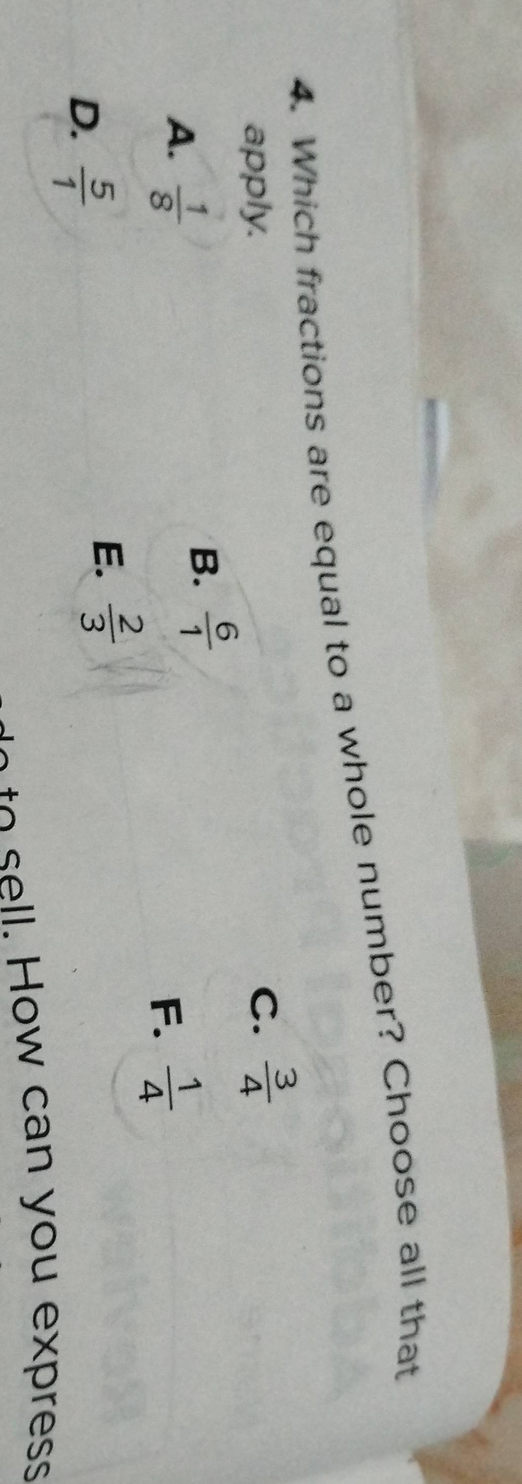 Which fractions are equal to a whole number? Choose all that
apply. C.  3/4 
A.  1/8 
B.  6/1 
F.  1/4 
D.  5/1 
E.  2/3 
o o w ca n y ou ex ress