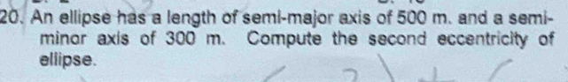 An ellipse has a length of semi-major axis of 500 m. and a semi- 
minor axis of 300 m. Compute the second eccentricity of 
ellipse.