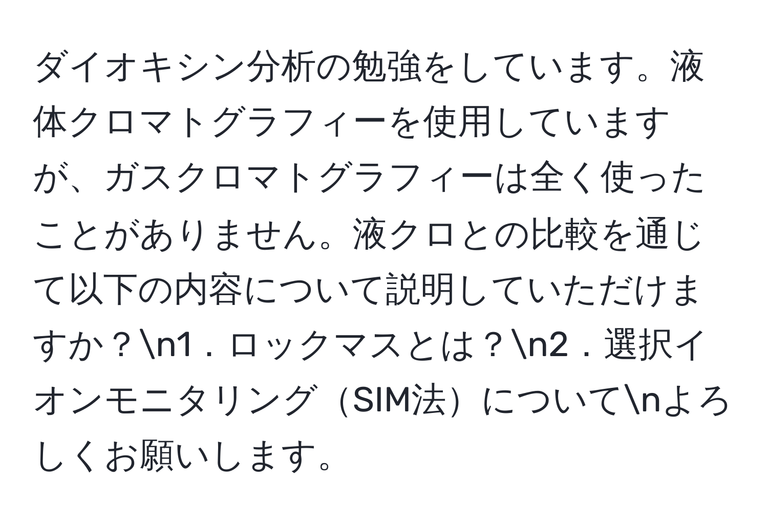 ダイオキシン分析の勉強をしています。液体クロマトグラフィーを使用していますが、ガスクロマトグラフィーは全く使ったことがありません。液クロとの比較を通じて以下の内容について説明していただけますか？n1．ロックマスとは？n2．選択イオンモニタリングSIM法についてnよろしくお願いします。