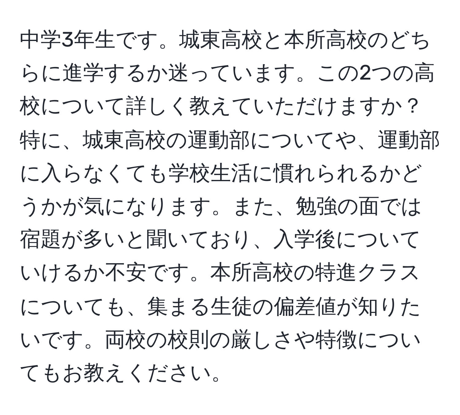 中学3年生です。城東高校と本所高校のどちらに進学するか迷っています。この2つの高校について詳しく教えていただけますか？特に、城東高校の運動部についてや、運動部に入らなくても学校生活に慣れられるかどうかが気になります。また、勉強の面では宿題が多いと聞いており、入学後についていけるか不安です。本所高校の特進クラスについても、集まる生徒の偏差値が知りたいです。両校の校則の厳しさや特徴についてもお教えください。