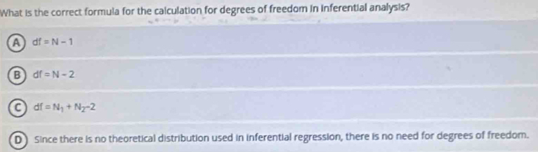 What is the correct formula for the calculation for degrees of freedom in inferential analysis?
a df=N-1
B df=N-2
a df=N_1+N_2-2
D Since there is no theoretical distribution used in inferential regression, there is no need for degrees of freedom.