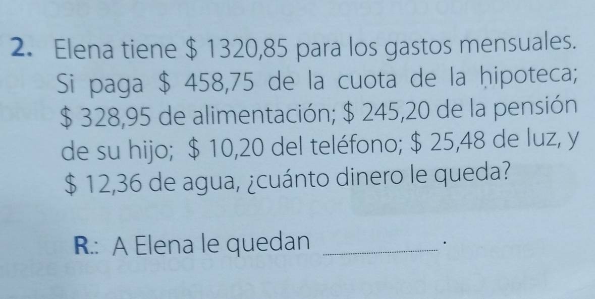 Elena tiene $ 1320,85 para los gastos mensuales. 
Si paga $ 458,75 de la cuota de la ḥipoteca;
$ 328,95 de alimentación; $ 245,20 de la pensión 
de su hijo; $ 10,20 del teléfono; $ 25,48 de luz, y
$ 12,36 de agua, ¿cuánto dinero le queda? 
R.: A Elena le quedan_ 
.